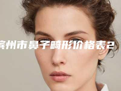 滨州市鼻子畸形价格表2025版更新一览(8月-3月鼻子畸形均价为:40293元)