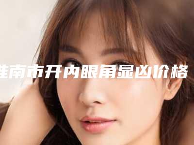 淮南市开内眼角显凶价格(收费标准)全新新鲜推出-淮南市开内眼角显凶费用一般需要多少钱呢