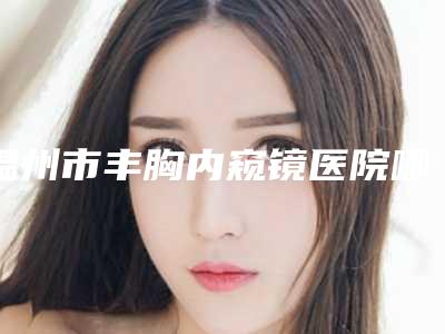 温州市丰胸内窥镜医院哪家好(鹿城韩美医疗美容门诊部技术满分价格便宜)