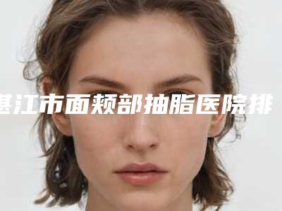 湛江市面颊部抽脂医院排名挨个评测(湛江市面颊部抽脂整形医院)