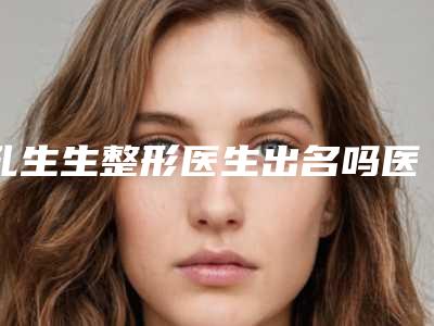 孔生生整形医生出名吗医生技术实力案例口碑技术特长等介绍