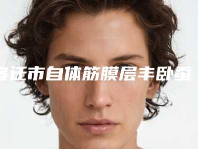 宿迁市自体筋膜层丰卧蚕医生排名榜前十提前告知-宿迁市自体筋膜层丰卧蚕医生