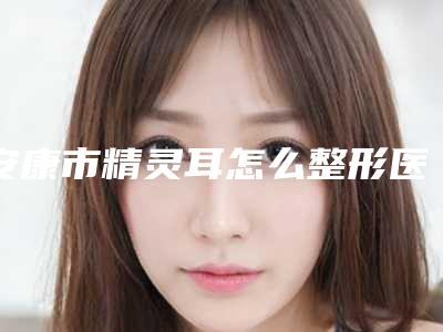安康市精灵耳怎么整形医院上榜名单top10哪些效果好(安康市精灵耳怎么整形整形医院)
