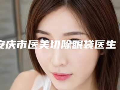 安庆市医美切除眼袋医生排名榜top10哪几个实力好-安庆市医美切除眼袋整形医生