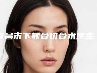 宜昌市下颚骨切骨术医生排行榜前十佳一览表公布-牟方国整形医生实力揭秘