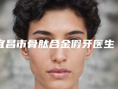 宜昌市骨肽合金假牙医生上榜清单前十佳深入盘点-宜昌市骨肽合金假牙口腔医生