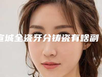 宣城全瓷牙分铸瓷有啥副作用「宣城全瓷牙分铸瓷术有什么副作用」