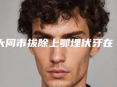 大同市拔除上鄂埋伏牙在榜名单top10强都是热门医美-大同市拔除上鄂埋伏牙口腔医生