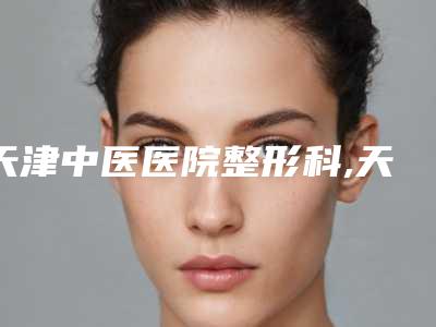 天津中医医院整形科,天津市中研附院医疗美容科人气口碑实力汇总