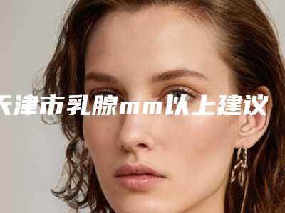 天津市乳腺mm以上建议手术医生排名前十名综合发布(姚睿医生实力赞)