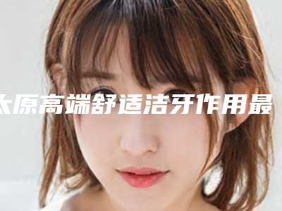太原高端舒适洁牙作用最长能维持多久