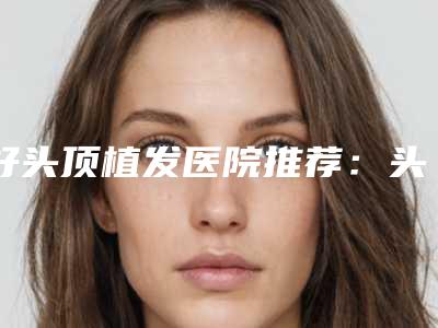 好头顶植发医院推荐：头顶植发医院前30名入围名单公布
