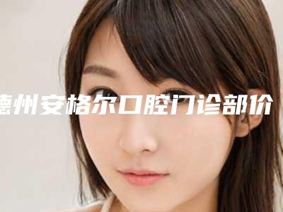德州安格尔口腔门诊部价目表展示_热门项目分享-牙最便宜价格多吗