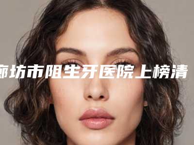廊坊市阻生牙医院上榜清单被推荐获赞多(廊坊市阻生牙口腔医院公立口碑好)