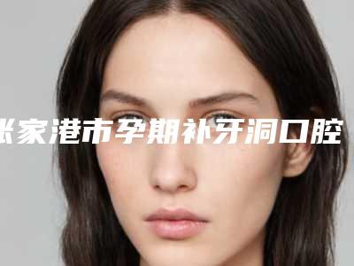 张家港市孕期补牙洞口腔医生排行榜前十名上榜名单-张家港市孕期补牙洞医生点着看价格表_技术