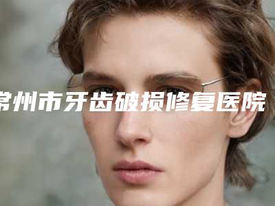 常州市牙齿破损修复医院排名榜强榜前十名可靠吗(常州金铂利口腔门诊部(武进店)看哪个医生技术好)