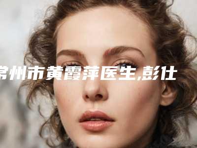 常州市黄霞萍医生,彭仕君医生那个好-彭仕君医师口碑怎么样