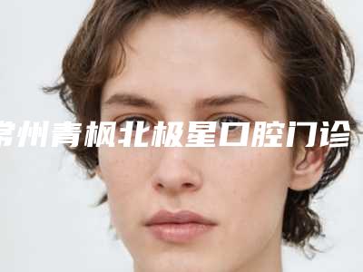 常州青枫北极星口腔门诊部价位表全新升级一览-附纳米牙案例