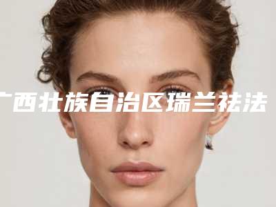 广西壮族自治区瑞兰祛法令纹医院在榜清单十强独家公布(广西壮族自治区瑞兰祛法令纹整形医院)