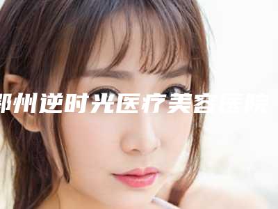鄂州逆时光医疗美容医院整形价格收费表部分曝光