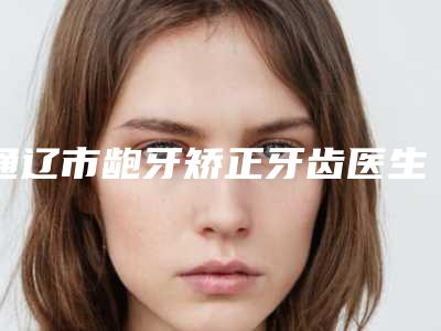 通辽市龅牙矫正牙齿医生上榜名单推荐十个正规的医生-通辽市龅牙矫正牙齿口腔医生