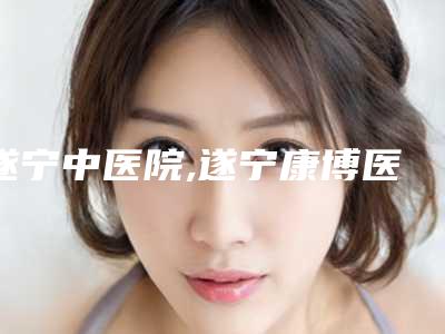 遂宁中医院,遂宁康博医学整形美容中心技术比拼,实力一清二楚