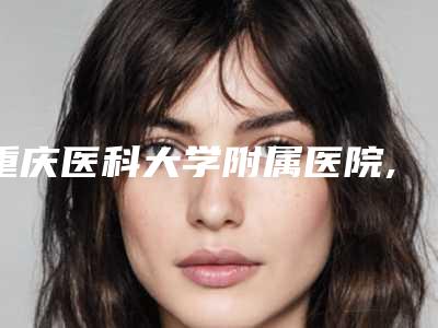 重庆医科大学附属医院,重庆美莱医疗整形美容怎么样哪个大夫手术做的好