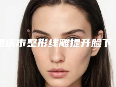重庆市整形线雕提升脸下垂医院推荐:线雕提升脸下垂医院前30佳名单正式公布