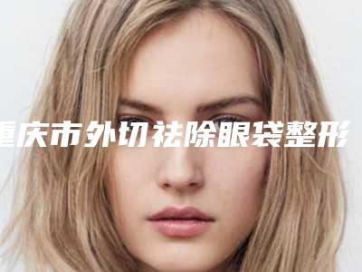 重庆市外切祛除眼袋整形好医生-重庆市外切祛除眼袋专家排名榜top10合集发布