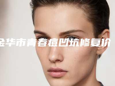 金华市青春痘凹坑修复价格(价目)表2025火热出炉-近8个月均价为3719元