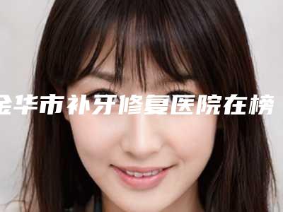金华市补牙修复医院在榜清单top10崭新出炉(金华市补牙修复口腔医院领衔榜首)