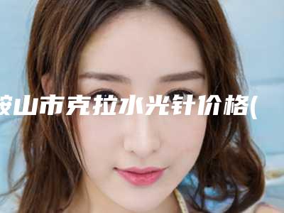 鞍山市克拉水光针价格(收费标准)有名倾情一览(2025年均价为:1987元)