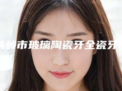 铁岭市玻璃陶瓷牙全瓷牙价格(费用)清单2025正式发布-铁岭市玻璃陶瓷牙全瓷牙价格