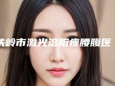 铁岭市激光溶脂瘦腰腹医院上榜名单前十近期公布-铁岭市激光溶脂瘦腰腹整形医院
