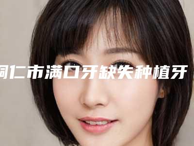 铜仁市满口牙缺失种植牙医院上榜名单都很不错(铜仁市满口牙缺失种植牙口腔医院私立医美价格更到位)