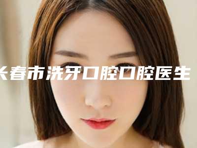 长春市洗牙口腔口腔医生上榜名单前十名精品之选-董慧春医生看排名榜中相互比拼