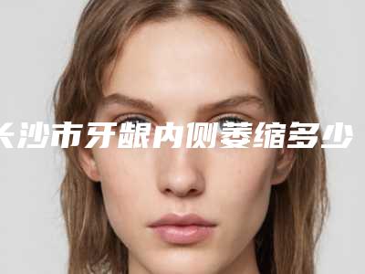 长沙市牙龈内侧萎缩多少钱-长沙市牙龈内侧萎缩医院排行排名预测