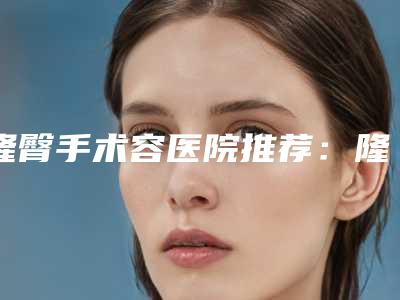 隆臀手术容医院推荐:隆臀手术医院前30正规机构评测