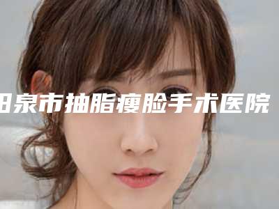 阳泉市抽脂瘦脸手术医院前十位实力机构整理（阳泉市抽脂瘦脸手术整形医院）