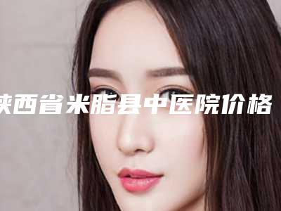 陕西省米脂县中医院价格(价目)新版2025分享附疤痕凹修复案例