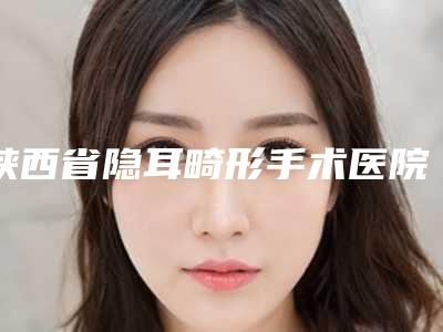 陕西省隐耳畸形手术医院排名榜靠谱实力派-西安鹏爱悦己整形高人气