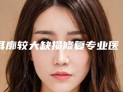 耳廓较大缺损修复专业医院推荐:耳廓较大缺损修复医院前30名大揭秘