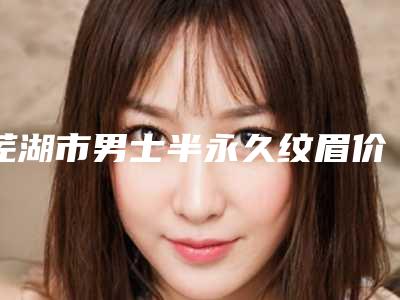 芜湖市男士半永久纹眉价格(收费标准)医生名单一览(男士半永久纹眉均价为:2625元)
