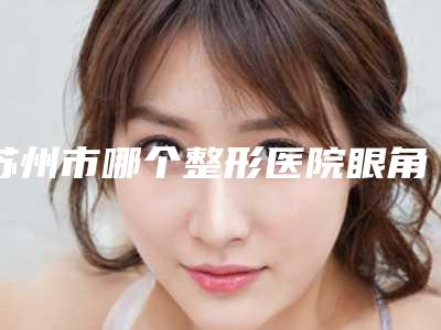 苏州市哪个整形医院眼角整形修复比较好(苏州姑苏和岳门诊部私密整形科是高人气机构)
