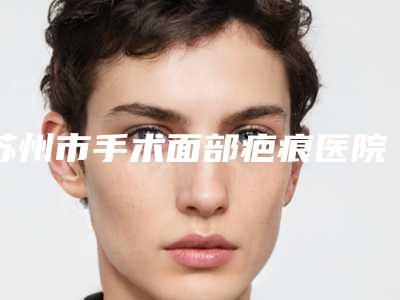 苏州市手术面部疤痕医院排行榜top10公认推荐(苏州市眼耳鼻喉科医院医疗美容科实力口碑出众~)