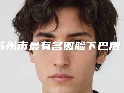 苏州市最有名圆脸下巴后缩医生(高须克弥医生2025美容价格表在线查询)