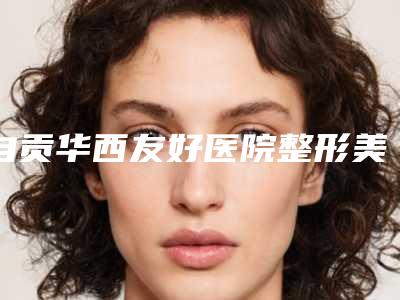 自贡华西友好医院整形美容科,自贡西婵美容整形门诊部怎么样哪个大夫手术做的好