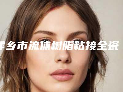 萍乡市流体树脂粘接全瓷牙医院在榜名单前十专个横评(萍乡修安口腔(楚萍东路)口碑评价反馈)