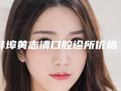 蚌埠黄志清口腔诊所价格(价目)抢先一览-附种植牙冠塑钢牙案例