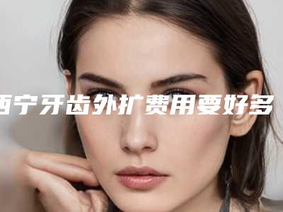 西宁牙齿外扩费用要好多-西宁牙齿外扩整容术价格